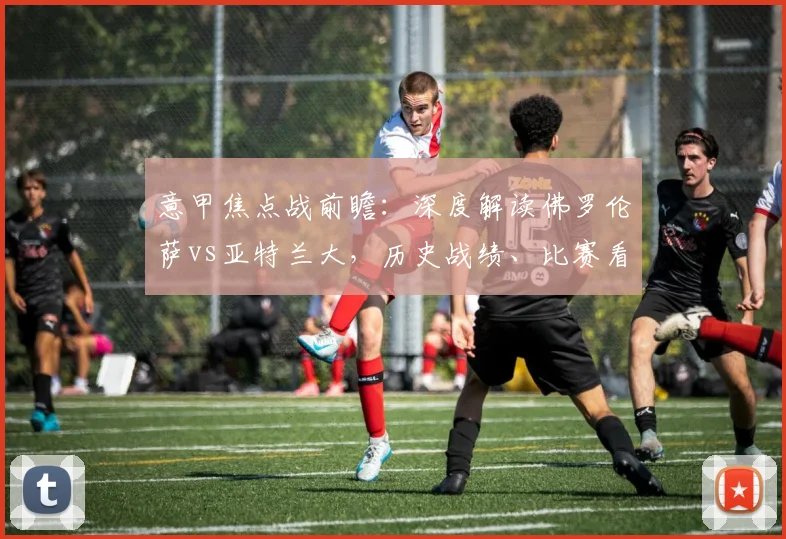 意甲焦点战前瞻：深度解读佛罗伦萨vs亚特兰大，历史战绩、比赛看点与胜负预测全解析