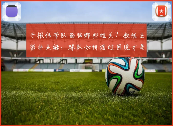 于根伟带队面临哪些难关？教练去留非关键，球队如何渡过困境才是焦点
