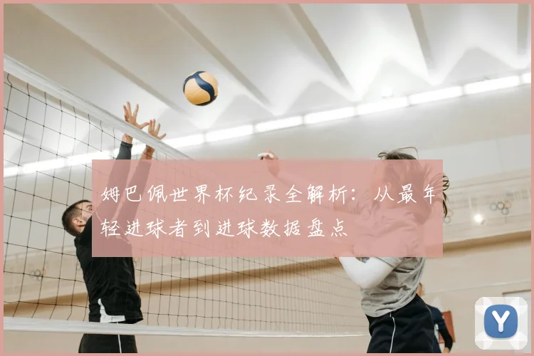 姆巴佩世界杯纪录全解析：从最年轻进球者到进球数据盘点