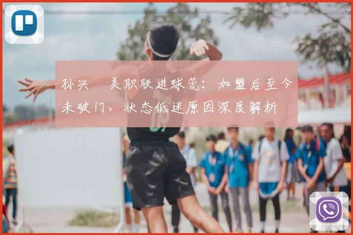 孙兴慜美职联进球荒：加盟后至今未破门，状态低迷原因深度解析