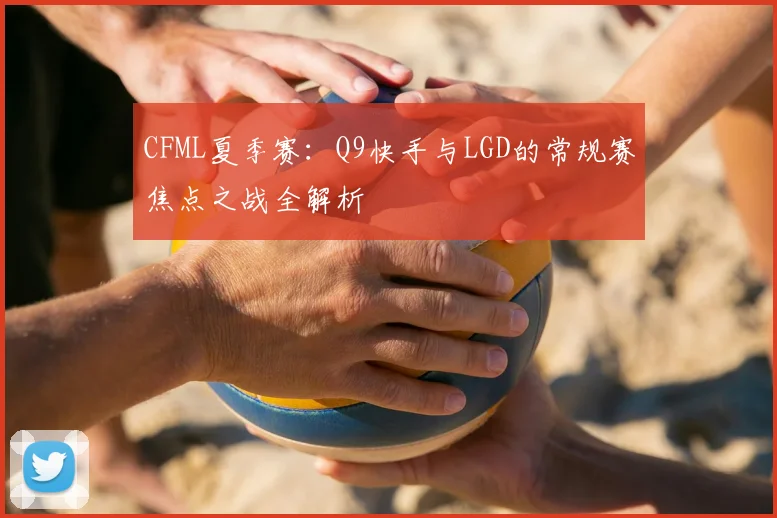 CFML夏季赛：Q9快手与LGD的常规赛焦点之战全解析