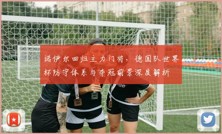 诺伊尔回归主力门将，德国队世界杯防守体系与夺冠前景深度解析