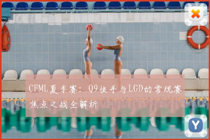 CFML夏季赛：Q9快手与LGD的常规赛焦点之战全解析