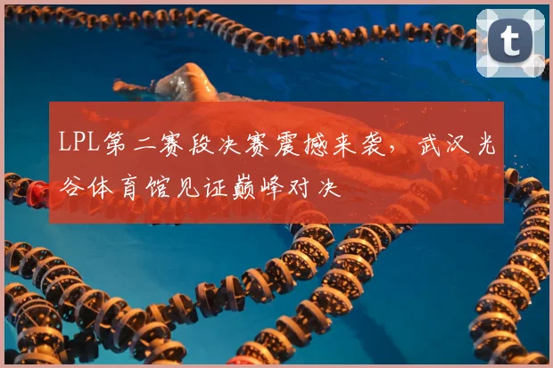 LPL第二赛段决赛震撼来袭，武汉光谷体育馆见证巅峰对决