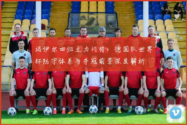 诺伊尔回归主力门将，德国队世界杯防守体系与夺冠前景深度解析