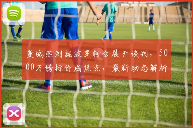曼城热刺就波罗转会展开谈判，5000万镑标价成焦点，最新动态解析