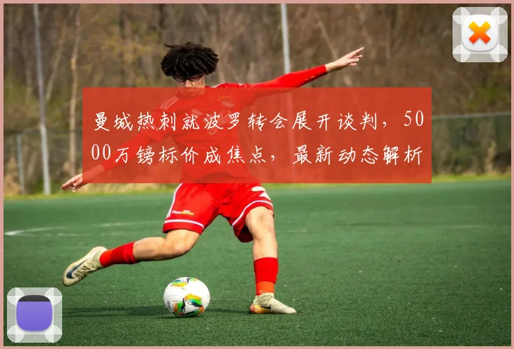 曼城热刺就波罗转会展开谈判，5000万镑标价成焦点，最新动态解析