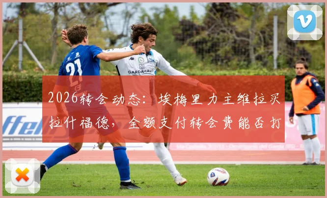 2026转会动态：埃梅里力主维拉买拉什福德，全额支付转会费能否打动曼联？
