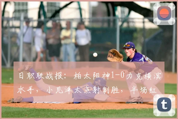 日职联战报：柏太阳神1-0力克横滨水手，小见洋太点射制胜，半场红牌成比赛转折点
