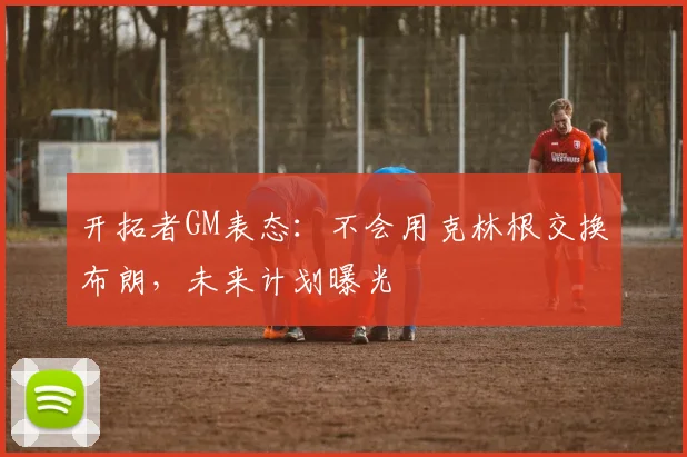开拓者GM表态：不会用克林根交换布朗，未来计划曝光