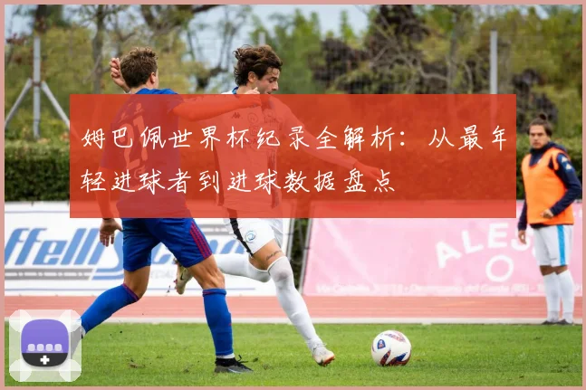 姆巴佩世界杯纪录全解析：从最年轻进球者到进球数据盘点